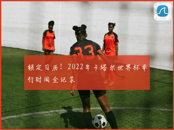锁定日历！2022年卡塔尔世界杯举行时间全记录