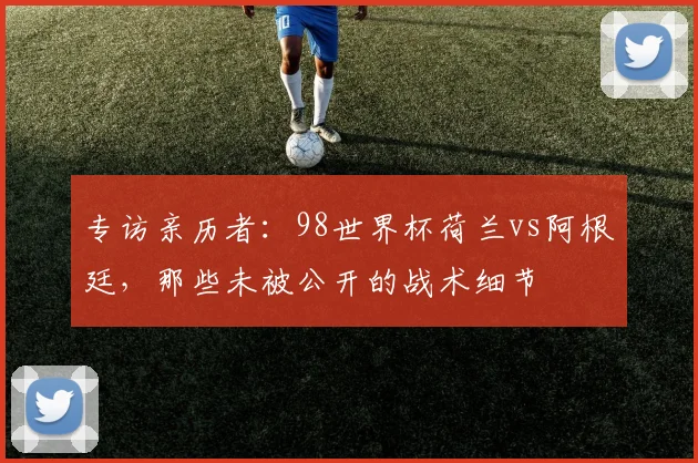 专访亲历者：98世界杯荷兰vs阿根廷，那些未被公开的战术细节