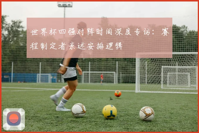 世界杯四强对阵时间深度专访：赛程制定者亲述安排逻辑