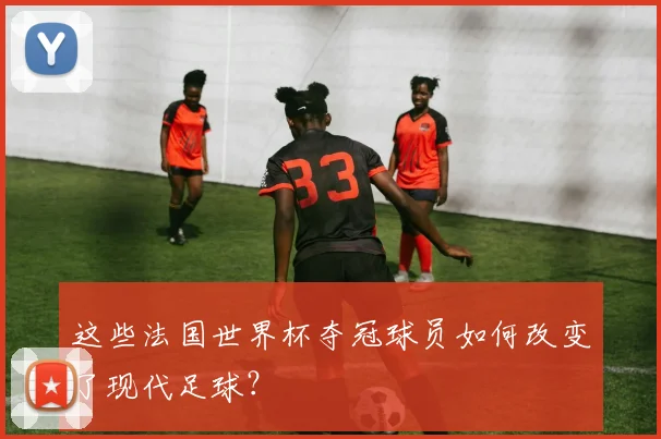 这些法国世界杯夺冠球员如何改变了现代足球？