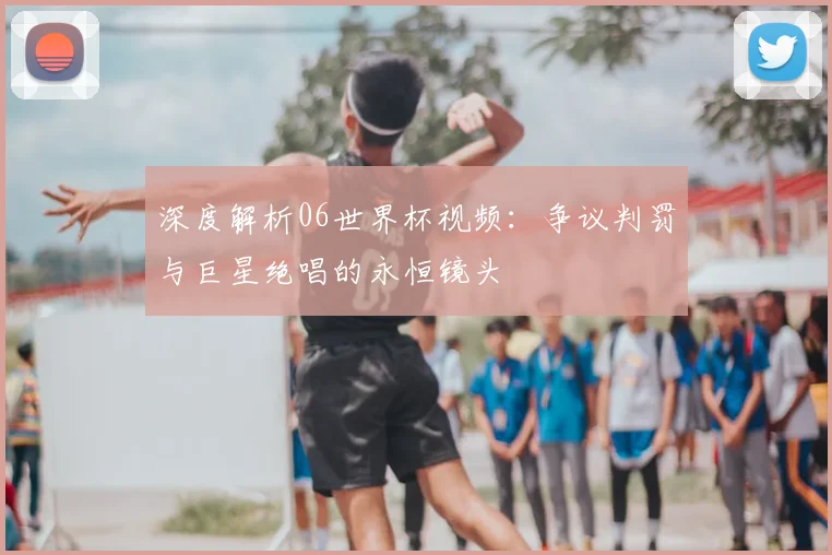 深度解析06世界杯视频：争议判罚与巨星绝唱的永恒镜头