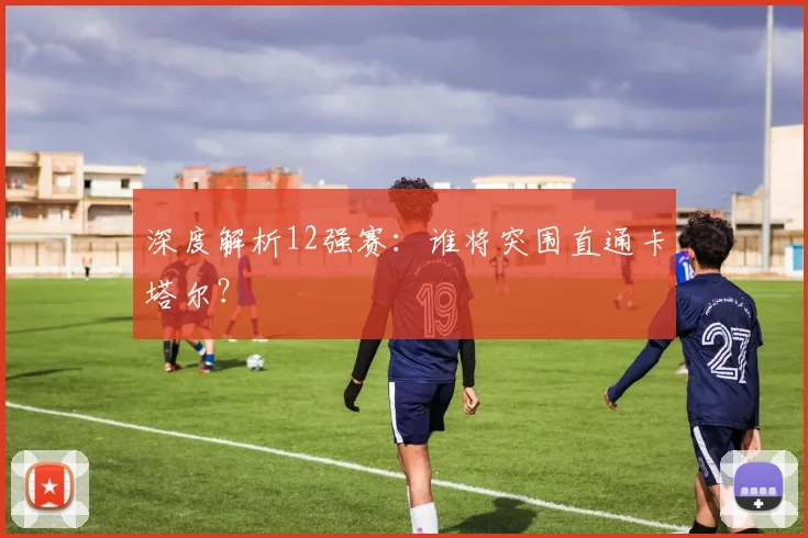 深度解析12强赛：谁将突围直通卡塔尔？