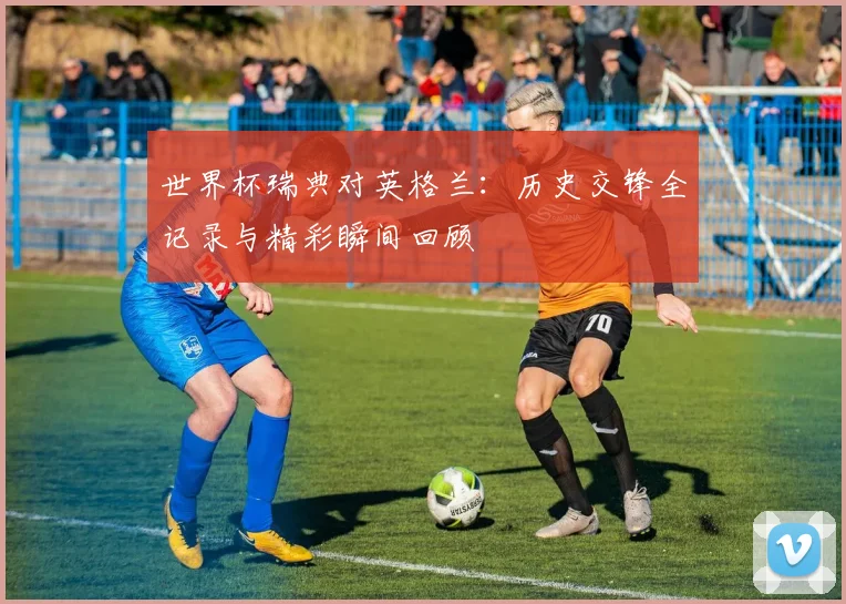 世界杯瑞典对英格兰:历史交锋全记录与精彩瞬间回顾