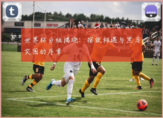 世界杯分组揭晓:宿敌相遇与黑马突围的序章