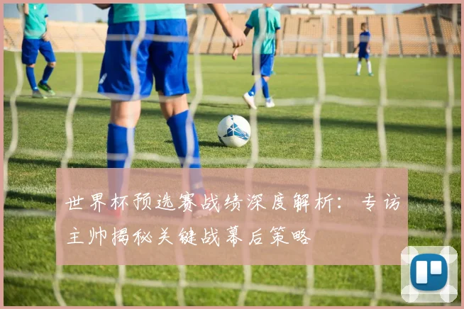 世界杯预选赛战绩深度解析：专访主帅揭秘关键战幕后策略