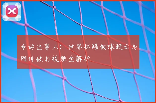 专访当事人：世界杯踢假球疑云与网传被打视频全解析