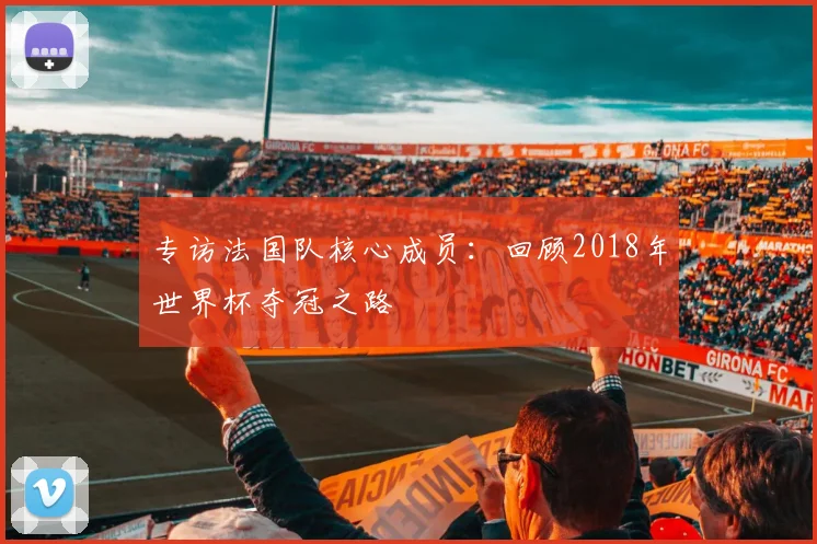 专访法国队核心成员:回顾2018年世界杯夺冠之路