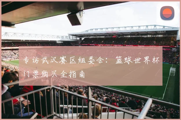 专访武汉赛区组委会:篮球世界杯门票购买全指南