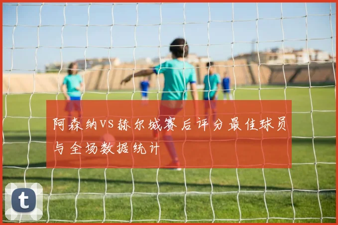 阿森纳vs赫尔城赛后评分最佳球员与全场数据统计