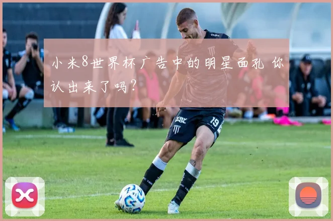 小米8世界杯广告中的明星面孔 你认出来了吗？