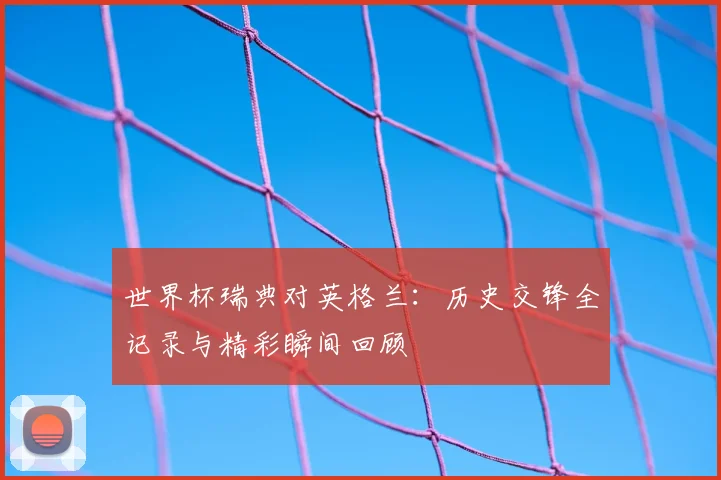 世界杯瑞典对英格兰:历史交锋全记录与精彩瞬间回顾