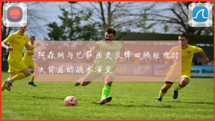 阿森纳与巴萨历史交锋回顾经典对决背后的战术演变