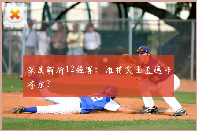 深度解析12强赛：谁将突围直通卡塔尔？