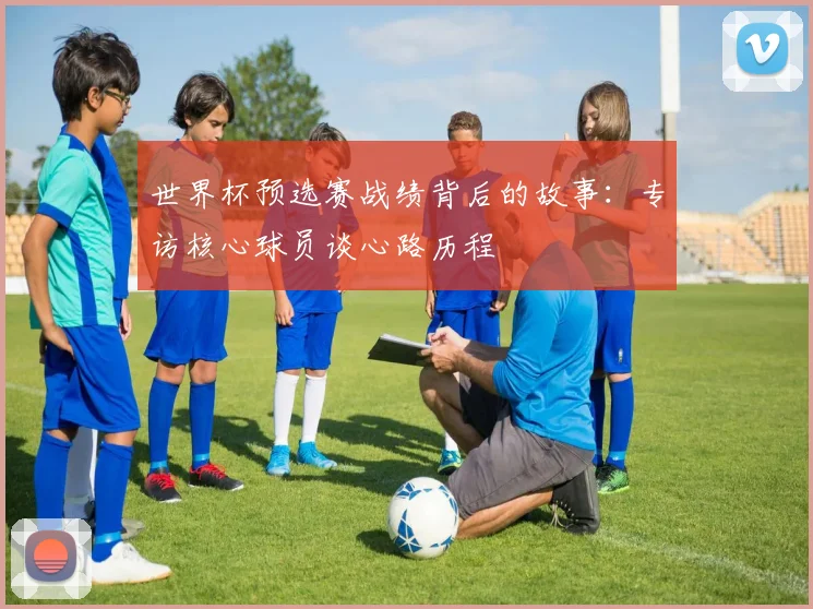 世界杯预选赛战绩背后的故事:专访核心球员谈心路历程