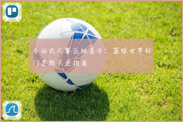 专访武汉赛区组委会:篮球世界杯门票购买全指南