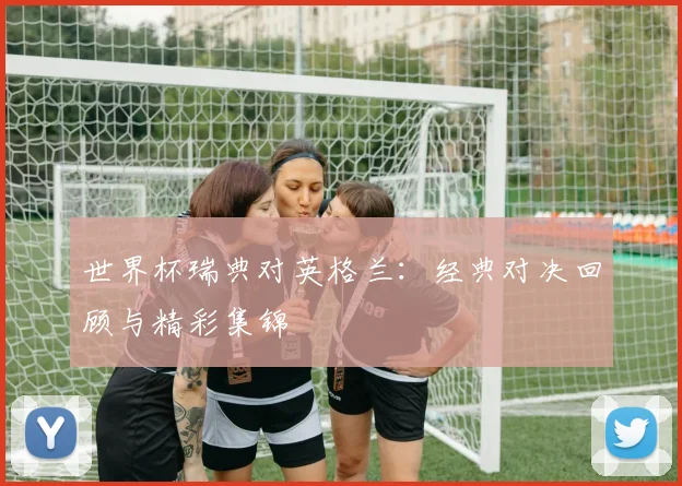 世界杯瑞典对英格兰:经典对决回顾与精彩集锦