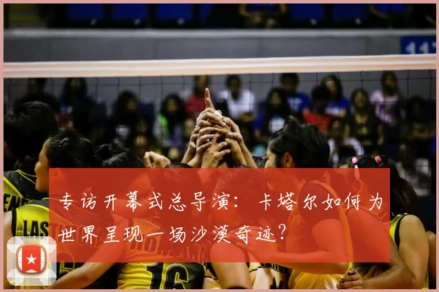专访开幕式总导演:卡塔尔如何为世界呈现一场沙漠奇迹?